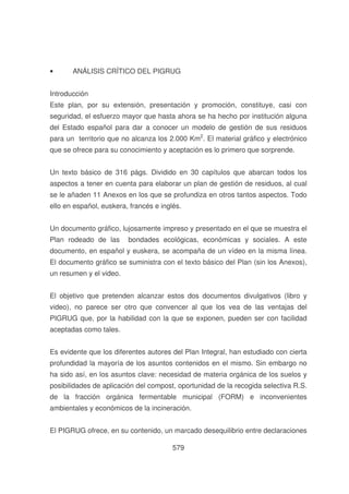 •

ANÁLISIS CRÍTICO DEL PIGRUG

Introducción
Este plan, por su extensión, presentación y promoción, constituye, casi con
seguridad, el esfuerzo mayor que hasta ahora se ha hecho por institución alguna
del Estado español para dar a conocer un modelo de gestión de sus residuos
para un territorio que no alcanza los 2.000 Km2. El material gráfico y electrónico
que se ofrece para su conocimiento y aceptación es lo primero que sorprende.
Un texto básico de 316 págs. Dividido en 30 capítulos que abarcan todos los
aspectos a tener en cuenta para elaborar un plan de gestión de residuos, al cual
se le añaden 11 Anexos en los que se profundiza en otros tantos aspectos. Todo
ello en español, euskera, francés e inglés.
Un documento gráfico, lujosamente impreso y presentado en el que se muestra el
Plan rodeado de las

bondades ecológicas, económicas y sociales. A este

documento, en español y euskera, se acompaña de un vídeo en la misma línea.
El documento gráfico se suministra con el texto básico del Plan (sin los Anexos),
un resumen y el video.
El objetivo que pretenden alcanzar estos dos documentos divulgativos (libro y
video), no parece ser otro que convencer al que los vea de las ventajas del
PIGRUG que, por la habilidad con la que se exponen, pueden ser con facilidad
aceptadas como tales.
Es evidente que los diferentes autores del Plan Integral, han estudiado con cierta
profundidad la mayoría de los asuntos contenidos en el mismo. Sin embargo no
ha sido así, en los asuntos clave: necesidad de materia orgánica de los suelos y
posibilidades de aplicación del compost, oportunidad de la recogida selectiva R.S.
de la fracción orgánica fermentable municipal (FORM) e inconvenientes
ambientales y económicos de la incineración.
El PIGRUG ofrece, en su contenido, un marcado desequilibrio entre declaraciones
579

 