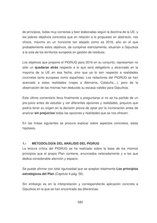 de principios, todas muy correctas y bien elaboradas según la doctrina de la UE, y
los pobres objetivos concretos que en relación a lo propuesto en abstracto, nos
ofrece, máxime en un horizonte tan alejado como es 2016, año en el que
probablemente estos objetivos, de cumplirse estrictamente, situarían a Gipuzkoa
a la cola de los territorios europeos en gestión de residuos.
Los objetivos que propone el PIGRUG para 2016 en su conjunto, representan no
sólo un quedarse atrás respecto a lo que será obligatorio y alcanzado en la
mayoría de la UE en esa fecha, sino que ya lo son respecto a realidades
concretas tanto europeas como españolas. Los redactores del PIGRUG se han
acercado a estas realidades (viajes a Alemania, Cataluña,...), pero de la
observación de las mismas han deducido su escasa validez para Gipuzkoa.
Este último comentario lleva finalmente a preguntarse si no se ha partido de un
pre-juicio antes de estudiar y ver diferentes opciones y realidades, prejuicio que
podría tener su origen en la decisión previa de optar por la incineración antes de
analizar sin prejuicios todas las opciones y realidades que se nos ofrecen.
En las líneas siguientes se procura explicar sobre aspectos concretos, estas
hipótesis.

1.-

METODOLOGÍA DEL ANÁLISIS DEL PIGRUG

La lectura crítica del PIGRUG se ha realizado sobre la base de los mismos
principios que el propio Plan contiene, enunciados reiteradamente y a los que
dedica considerable atención y espacio.
Se puede afirmar con total rigurosidad que se aceptan totalmente Los principios
estratégicos del Plan (Capítulo 4 pág. 56).
Sin embargo es en la interpretación y correspondiente aplicación concreta a
Gipuzkoa en la que se han encontrado las diferencias.

580

 