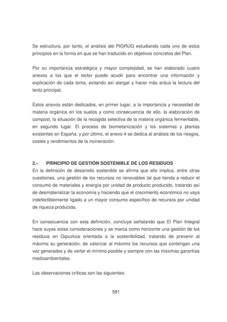 Se estructura, por tanto, el análisis del PIGRUG estudiando cada uno de estos
principios en la forma en que se han traducido en objetivos concretos del Plan.
Por su importancia estratégica y mayor complejidad, se han elaborado cuatro
anexos a los que el lector puede acudir para encontrar una información y
explicación de cada tema, evitando así alargar y hacer más ardua la lectura del
texto principal.
Estos anexos están dedicados, en primer lugar, a la importancia y necesidad de
materia orgánica en los suelos y como consecuencia de ello, la elaboración de
compost; la situación de la recogida selectiva de la materia orgánica fermentable,
en segundo lugar. El proceso de biometanización y los sistemas y plantas
existentes en España; y por último, el anexo 4 se dedica al análisis de los riesgos,
costes y rendimientos de la incineración.

2.-

PRINCIPIO DE GESTIÓN SOSTENIBLE DE LOS RESIDUOS

En la definición de desarrollo sostenible se afirma que ello implica, entre otras
cuestiones, una gestión de los recursos no renovables tal que tienda a reducir el
consumo de materiales y energía por unidad de producto producido, tratando así
de desmaterializar la economía y haciendo que el crecimiento económico no vaya
indefectiblemente ligado a un mayor consumo específico de recursos por unidad
de riqueza producida.
En consecuencia con esta definición, concluye señalando que El Plan Integral
hace suyas estas consideraciones y se marca como horizonte una gestión de los
residuos en Gipuzkoa orientada a la sostenibilidad, tratando de prevenir al
máximo su generación, de valorizar al máximo los recursos que contengan una
vez generados y de verter el mínimo posible y siempre con las máximas garantías
medioambientales.
Las observaciones críticas son las siguientes:

581

 