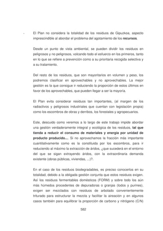 -

El Plan no considera la totalidad de los residuos de Gipuzkoa, aspecto
imprescindible al abordar el problema del agotamiento de los recursos.
Desde un punto de vista ambiental, se pueden dividir los residuos en
peligrosos y no peligrosos, volcando todo el esfuerzo en los primeros, tanto
en lo que se refiere a prevención como a su prioritaria recogida selectiva y
a su tratamiento.
Del resto de los residuos, que son mayoritarios en volumen y peso, los
podremos clasificar en aprovechables y no aprovechables. La mejor
gestión es la que consigue ir reduciendo la proporción de estos últimos en
favor de los aprovechables, que pueden llegar a ser la mayoría.
El Plan evita considerar residuos tan importantes, (al margen de los
radiactivos y peligrosos industriales que cuentan con legislación propia)
como los escombros de obras y derribos, los forestales y agropecuarios.
Este, descuido como veremos a lo largo de este trabajo impide abordar
una gestión verdaderamente integral y ecológica de los residuos, tal que
tienda a reducir el consumo de materiales y energía por unidad de
producto producido.... Si no aprovechamos la fracción más importante
cuantitativamente como es la constituida por los escombros, para ir
reduciendo al máximo la extracción de áridos, ¿que sucederá en el entorno
del que se sigan extrayendo áridos, con la extraordinaria demanda
existente (obras públicas, viviendas, ...)?.
En el caso de los residuos biodegradables, es preciso conocerlos en su
totalidad, debido a la obligada gestión conjunta que estos residuos exigen.
Así los residuos fermentables domésticos (FORM) y sobre todo los aún
más húmedos procedentes de depuradoras o granjas (lodos y purines),
exigen ser mezclados con residuos de arbolado convenientemente
triturado para estructurar la mezcla y facilitar la aireación y en algunos
casos también para equilibrar la proporción de carbono y nitrógeno (C/N)
582

 