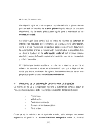 de la mezcla a compostar.
En segundo lugar se observa que el capítulo dedicado a prevención no
pasa de ser un conjunto de buenas prácticas para reducir un supuesto
crecimiento. No se dedica presupuesto alguno para la realización de las
buenas prácticas.
En tercer lugar cabe señalar que se indica la voluntad de valorizar al
máximo los recursos que contienen. La jerarquía de la valorización,
como el propio Plan señala en repetidas ocasiones dentro del discurso de
la sostenibilidad prioriza la recuperación material sobre la energética. Ello
se debería traducir en la valorización material del principal residuo
doméstico que es la fracción orgánica fermentable, esto es, su compostaje
y no la incineración.
El objetivo que parece establecer, acorde con la doctrina de reducir al
máximo los residuos a verter, no sólo no está claro que lo logre con los
datos que aporta, si no que, de lograrlo, los residuos vertidos serían más
peligrosos que en el caso de la valoración material.

3.-

PRINCIPIO DE LA JERARQUÍA COMUNITARIA DE GESTIÓN

La doctrina de la UE y la legislación nacional y autonómica señalan, según el
Plan, que la jerarquía que debe respetarse en la gestión de los residuos es:
-

Prevención.

-

Valorización.

-

Reciclaje compostaje

-

Aprovechamiento energético.

-

Eliminación.

Como ya se ha señalado en el apartado anterior, esta jerarquía no parece
respetarse al priorizar el aprovechamiento energético sobre el material
583

 