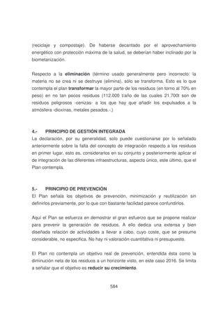 (reciclaje y compostaje). De haberse decantado por el aprovechamiento
energético con protección máxima de la salud, se deberían haber inclinado por la
biometanización.
Respecto a la eliminación (término usado generalmente pero incorrecto: la
materia no se crea ni se destruye (elimina), sólo se transforma. Esto es lo que
contempla el plan transformar la mayor parte de los residuos (en torno al 70% en
peso) en no tan pocos residuos (112.000 t/año de las cuales 21.700t son de
residuos peligrosos -cenizas- a los que hay que añadir los expulsados a la
atmósfera -dioxinas, metales pesados.-.)

4.-

PRINCIPIO DE GESTIÓN INTEGRADA

La declaración, por su generalidad, solo puede cuestionarse por lo señalado
anteriormente sobre la falta del concepto de integración respecto a los residuos
en primer lugar, esto es, considerarlos en su conjunto y posteriormente aplicar el
de integración de las diferentes infraestructuras, aspecto único, este último, que el
Plan contempla.

5.-

PRINCIPIO DE PREVENCIÓN

El Plan señala los objetivos de prevención, minimización y reutilización sin
definirlos previamente, por lo que con bastante facilidad parece confundirlos.
Aquí el Plan se esfuerza en demostrar el gran esfuerzo que se propone realizar
para prevenir la generación de residuos. A ello dedica una extensa y bien
diseñada relación de actividades a llevar a cabo, cuyo coste, que se presume
considerable, no especifica. No hay ni valoración cuantitativa ni presupuesto.
El Plan no contempla un objetivo real de prevención, entendida ésta como la
diminución neta de los residuos a un horizonte visto, en este caso 2016. Se limita
a señalar que el objetivo es reducir su crecimiento.

584

 