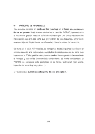 9.-

PRINCIPIO DE PROXIMIDAD

Este principio consiste en gestionar los residuos en el lugar más cercano a
donde se generan. Lógicamente este no es el caso del PIGRUG, que centraliza
al máximo la gestión hasta el punto de inclinarse por una única instalación de
incineración para 310.000 t/año que provendrían de toda Gipuzkoa, a través de
una compleja red de plantas de transferencia y diversos modos de transporte.
Se daría así el caso, muy repetido, de transportar desde pequeños caseríos en el
extremo opuesto a la incineradora, cantidades de residuos que en su parte más
importante, la FORM, podrían compostarse in situ, disminuyendo la frecuencia de
la recogida y sus costes (económicos y ambientales) de forma considerable. El
PIGRUG no considera esta posibilidad ni de forma textimonial (plan piloto,
implantación a medio y largo plazo...).
El Plan dice que cumple con el espíritu de este principio (!).

588

 