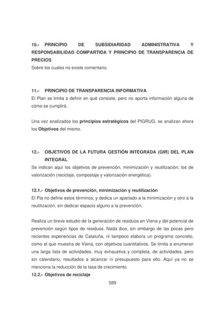 10.-

PRINCIPIO

DE

SUBSIDIARIDAD

ADMINISTRATIVA

Y

RESPONSABILIDAD COMPARTIDA Y PRINCIPIO DE TRANSPARENCIA DE
PRECIOS
Sobre los cuales no existe comentario.

11.-

PRINCIPIO DE TRANSPARENCIA INFORMATIVA

El Plan se limita a definir en qué consiste, pero no aporta información alguna de
cómo se cumplirá.
Una vez analizados los principios estratégicos del PIGRUG, se analizan ahora
los Objetivos del mismo.

12.-

OBJETIVOS DE LA FUTURA GESTIÓN INTEGRADA (GIR) DEL PLAN
INTEGRAL

Se indican aquí los objetivos de prevención, minimización y reutilización; los de
valorización (reciclaje, compostaje y valorización energética).
12.1.- Objetivos de prevención, minimización y reutilización
El Pla no define estos términos, y dedica un apartado a la minimización y otro a la
reutilización, sin dedicar espacio alguno a la prevención.
Realiza un breve estudio de la generación de residuos en Viena y del potencial de
prevención según tipos de residuos. Nada dice, sin embargo de las pocas pero
recientes experiencias de Cataluña, ni tampoco elabora un programa concreto,
como el que muestra de Viena, con objetivos cuantitativos. Se limita a enumeran
una larga lista de actividades, muy exhaustiva y completa, de actividades, pero
sin calendario, resultados a alcanzar ni presupuesto para ello. Aquí ya no se
menciona la reducción de la tasa de crecimiento.
12.2.- Objetivos de reciclaje
589

 