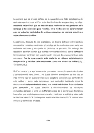 Lo primero que es preciso señalar es la aparentemente hábil estratagema de
confusión que introduce el Plan entre los términos de recuperación y reciclaje.
Debemos hacer notar que se habla en todo momento de recuperación para
reciclaje o de separación para reciclaje, en la medida que se quiere indicar
que no todas las cantidades de residuos recogidos de manera selectiva o
separada son reciclables.
Lógicamente, después de esta explicación, se debería distinguir entre residuos
recuperados y residuos destinados al reciclaje, de los cuales una gran parte son
realmente reciclados y otra parte no (rechazos de proceso). Sin embargo los
redactores del Plan estiman que es más conveniente continuar con la confusión
terminológica y continúan con una afirmación impropia de un documento de esta
naturaleza: Por lo tanto cuando más adelante se utilicen indistintamente
recuperación y reciclaje debe entenderse como una manera de hablar (pág.
124 del PIGRU).
Un Plan como el que aquí se comenta, que cuenta con amplio aparato de difusión
y convencimiento (libro, vídeo,...) No puede contener afirmaciones de este tipo. El
más mínimo rigor en cualquier materia no aceptaría confusión para confundir de
este calibre y sobre todo expresiones que pretenden justificarlo como la
desafortunada debe entenderse como una manera de hablar. Esta confusión
para confundir , no puede atribuirse a desconocimiento, los redactores
demuestran conocer el tema (en la Mancomunidad de la Comarca de Pamplona
hace años que se distingue entre recuperado y destinado a reciclaje y sobre todo
la Directiva 2004/12/CE por la que se modifica la Directiva 94/62/CE relativa a los
envases y residuos de envases.

590

 