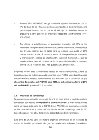 -

En este 37%, el PIGRUG incluye la materia orgánica fermentable, con un
4% del total de los RSU, con destino a compostaje o biometanización (no
precisa qué sistema), por lo que en el reciclaje de materiales inertes se
produciría a partir del 33% de materiales recogidos selectivamente (37%4% = 33%).

-

Por último, si establecemos un porcentaje promedio, del 15% de los
materiales recogidos selectivamente que, previa clasificación, son retirados
por diversas razones por no aptos para su reciclaje, nos queda un 28%
que se envía a reciclar. Si restamos a esta cifra las pérdidas por transporte
y manipulación, errores de clasificación, suciedad, humedad,..., que se
puede estimar, para el conjunto de todos los materiales de los residuos,
entre 5-7% (a restar del 28%) nos quedaría una cifra del 26%.

Se puede resumir este razonamiento basado en meras suposiciones, a falta de
los cálculos que se hubiera deseado encontrar en el PIGRU sobre las diferencias
actuales entre lo recogido selectivamente y lo reciclado, con la conclusión de que
el objetivo de reciclaje del PIGRUG para 2016, se debe situar en torno al 26%
del total de RSU y no en el 37% anunciado.

2.3.- Objetivos de compostaje
Se contempla un reducido porcentaje del 4% en peso sobre el total de residuos
domésticos con destino a compostaje o biometanización. El Plan nunca precisa
como se tratará esta parte de la FORM. En el ANEXO 5 se informa brevemente
de las características y costes de una instalación de compostaje para 21.780
t/año (3 páginas) y de otra, de la misma capacidad para biometanización.
Esta cifra de 21.780 t/año de materia orgánica fermentable es el resultado de
sumar la fracción procedente de grandes productores urbanos (comedores,
593

 