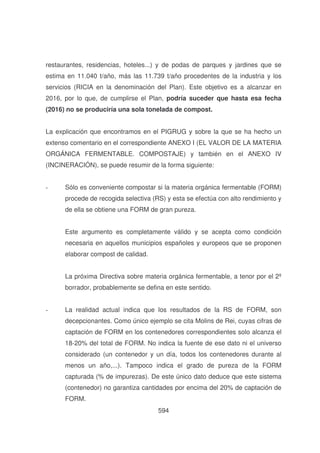 restaurantes, residencias, hoteles...) y de podas de parques y jardines que se
estima en 11.040 t/año, más las 11.739 t/año procedentes de la industria y los
servicios (RICIA en la denominación del Plan). Este objetivo es a alcanzar en
2016, por lo que, de cumplirse el Plan, podría suceder que hasta esa fecha
(2016) no se produciría una sola tonelada de compost.
La explicación que encontramos en el PIGRUG y sobre la que se ha hecho un
extenso comentario en el correspondiente ANEXO I (EL VALOR DE LA MATERIA
ORGÁNICA FERMENTABLE. COMPOSTAJE) y también en el ANEXO IV
(INCINERACIÓN), se puede resumir de la forma siguiente:
-

Sólo es conveniente compostar si la materia orgánica fermentable (FORM)
procede de recogida selectiva (RS) y esta se efectúa con alto rendimiento y
de ella se obtiene una FORM de gran pureza.
Este argumento es completamente válido y se acepta como condición
necesaria en aquellos municipios españoles y europeos que se proponen
elaborar compost de calidad.
La próxima Directiva sobre materia orgánica fermentable, a tenor por el 2º
borrador, probablemente se defina en este sentido.

-

La realidad actual indica que los resultados de la RS de FORM, son
decepcionantes. Como único ejemplo se cita Molins de Rei, cuyas cifras de
captación de FORM en los contenedores correspondientes solo alcanza el
18-20% del total de FORM. No indica la fuente de ese dato ni el universo
considerado (un contenedor y un día, todos los contenedores durante al
menos un año,...). Tampoco indica el grado de pureza de la FORM
capturada (% de impurezas). De este único dato deduce que este sistema
(contenedor) no garantiza cantidades por encima del 20% de captación de
FORM.
594

 