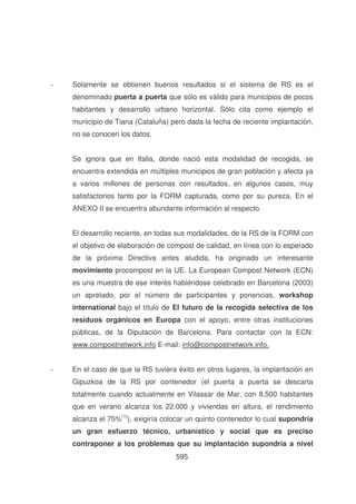 -

Solamente se obtienen buenos resultados si el sistema de RS es el
denominado puerta a puerta que sólo es válido para municipios de pocos
habitantes y desarrollo urbano horizontal. Sólo cita como ejemplo el
municipio de Tiana (Cataluña) pero dada la fecha de reciente implantación,
no se conocen los datos.
Se ignora que en Italia, donde nació esta modalidad de recogida, se
encuentra extendida en múltiples municipios de gran población y afecta ya
a varios millones de personas con resultados, en algunos casos, muy
satisfactorios tanto por la FORM capturada, como por su pureza. En el
ANEXO II se encuentra abundante información al respecto.
El desarrollo reciente, en todas sus modalidades, de la RS de la FORM con
el objetivo de elaboración de compost de calidad, en línea con lo esperado
de la próxima Directiva antes aludida, ha originado un interesante
movimiento procompost en la UE. La European Compost Network (ECN)
es una muestra de ese interés habiéndose celebrado en Barcelona (2003)
un apretado, por el número de participantes y ponencias, workshop
international bajo el título de El futuro de la recogida selectiva de los
residuos orgánicos en Europa con el apoyo, entre otras instituciones
públicas, de la Diputación de Barcelona. Para contactar con la ECN:
www.compostnetwork.info E-mail: info@compostnetwork.info.

-

En el caso de que la RS tuviera éxito en otros lugares, la implantación en
Gipuzkoa de la RS por contenedor (el puerta a puerta se descarta
totalmente cuando actualmente en Vilassar de Mar, con 8.500 habitantes
que en verano alcanza los 22.000 y viviendas en altura, el rendimiento
alcanza el 75%(1)), exigiría colocar un quinto contenedor lo cual supondría
un gran esfuerzo técnico, urbanístico y social que es preciso
contraponer a los problemas que su implantación supondría a nivel
595

 