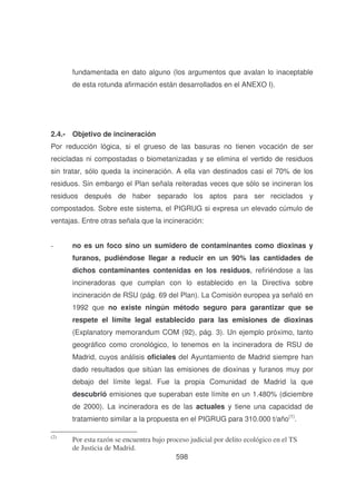 fundamentada en dato alguno (los argumentos que avalan lo inaceptable
de esta rotunda afirmación están desarrollados en el ANEXO I).

2.4.- Objetivo de incineración
Por reducción lógica, si el grueso de las basuras no tienen vocación de ser
recicladas ni compostadas o biometanizadas y se elimina el vertido de residuos
sin tratar, sólo queda la incineración. A ella van destinados casi el 70% de los
residuos. Sin embargo el Plan señala reiteradas veces que sólo se incineran los
residuos después de haber separado los aptos para ser reciclados y
compostados. Sobre este sistema, el PIGRUG si expresa un elevado cúmulo de
ventajas. Entre otras señala que la incineración:
-

no es un foco sino un sumidero de contaminantes como dioxinas y
furanos, pudiéndose llegar a reducir en un 90% las cantidades de
dichos contaminantes contenidas en los residuos, refiriéndose a las
incineradoras que cumplan con lo establecido en la Directiva sobre
incineración de RSU (pág. 69 del Plan). La Comisión europea ya señaló en
1992 que no existe ningún método seguro para garantizar que se
respete el límite legal establecido para las emisiones de dioxinas
(Explanatory memorandum COM (92), pág. 3). Un ejemplo próximo, tanto
geográfico como cronológico, lo tenemos en la incineradora de RSU de
Madrid, cuyos análisis oficiales del Ayuntamiento de Madrid siempre han
dado resultados que sitúan las emisiones de dioxinas y furanos muy por
debajo del límite legal. Fue la propia Comunidad de Madrid la que
descubrió emisiones que superaban este límite en un 1.480% (diciembre
de 2000). La incineradora es de las actuales y tiene una capacidad de
tratamiento similar a la propuesta en el PIGRUG para 310.000 t/año(1).

(2)

Por esta razón se encuentra bajo proceso judicial por delito ecológico en el TS
de Justicia de Madrid.
598

 