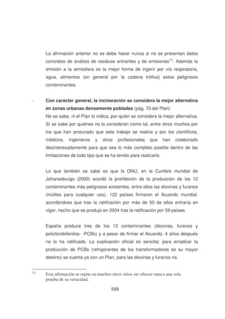 La afirmación anterior no se debe hacer nunca si no se presentan datos
concretos de análisis de residuos entrantes y de emisiones(1). Además la
emisión a la atmósfera es la mejor forma de ingerir por vía respiratoria,
agua, alimentos (en general por la cadena trófica) estos peligrosos
contaminantes.
-

Con carácter general, la incineración se considera la mejor alternativa
en zonas urbanas densamente pobladas (pág. 70 del Plan)
No se sabe, ni el Plan lo indica, por quién se considera la mejor alternativa.
Sí se sabe por quiénes no la consideran como tal, entre otros muchos por
los que han procurado que este trabajo se realice y por los científicos,
médicos,

ingenieros

y

otros

profesionales

que

han

colaborado

desinteresadamente para que sea lo más completo posible dentro de las
limitaciones de todo tipo que se ha tenido para realizarlo.
Lo que también se sabe es que la ONU, en la Cumbre mundial de
Johanesburgo (2000) acordó la prohibición de la producción de los 12
contaminantes más peligrosos existentes, entre ellos las dioxinas y furanos
(inútiles para cualquier uso). 122 países firmaron el Acuerdo mundial,
acordándose que tras la ratificación por más de 50 de ellos entraría en
vigor, hecho que se produjo en 2004 tras la ratificación por 59 países.
España produce tres de los 12 contaminantes (dioxinas, furanos y
policlorobifenilos- -PCBs) y a pesar de firmar el Acuerdo, 4 años después
no lo ha ratificado. La explicación oficial es sencilla: para erradicar la
producción de PCBs (refrigerantes de los transformadores es su mayor
destino) se cuenta ya con un Plan, para las dioxinas y furanos no.
(3)

Esta afirmación se repite en muchos otros sitios sin ofrecer nunca una sola
prueba de su veracidad.
599

 