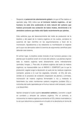 -

Respecto al potencial de calentamiento global a lo que el Plan dedica un
apartado (pág. 240) indica que al incinerar materia orgánica... el ser
humano no está sino acelerando el ciclo natural del carbono que
hubiera provocado esa oxidación de todos modos, devolviendo a la
atmósfera carbono que había sido fijado recientemente por plantas.
Esta auténtica joya del desconocimiento del modo de producción de la
biosfera y del papel de la materia orgánica en los suelos, corrobora la
ausencia de rigor científico en las argumentaciones a favor de la
incineración. Agradecemos a los redactores su manifestación al respecto
por lo que nos demuestra sobre la carencia de argumentos científicos para
defender este sistema.
En primer lugar, la biosfera existe (incluido el ser humano) gracias a las
plantas que no podrían existir sin el ciclo del carbono. Las plantas originan
toda la materia orgánica tanto directamente como indirectamente
(animales, hongos...). Para ello, el carbono orgánico del suelo (la materia
orgánica), es imprescindible (ver el ANEXO I. COMPOST) por lo que la
producción vegetal exige la devolución al suelo de los residuos orgánicos
(compost), gracias a lo cual los vegetales, tomando

el CO2 del aire,

emitido en lo procesos de oxidación (respiración de plantas y animales,
incineración de materia orgánica fermentable o no) y mediante la
fotosíntesis (luz solar) transforman carbono inorgánico (oxidado CO2) y
nutrientes del suelo (aportados por el humus natural o del compost), crecen
y se desarrollan.
Aportar compost al suelo supone secuestrar carbono y convertir a aquél
en sumidero y almacén de carbono orgánico. Por el contrario, si
incineramos la materia orgánica aumentamos el CO2 (efecto invernadero) a
la vez que reducimos su presencia en el suelo al no devolverla en forma de
600

 