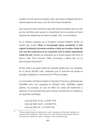 compost. El ciclo natural se acelera, cierto, pero hacia la desaparición de la
materia orgánica del suelo y, con ello, de la vida en el planeta.
Este asunto es de tal importancia que está siendo estudiado cada vez más
por los científicos para ayudar al cumplimiento de los acuerdos de Kyoto
(reducciones obligatorias de carbono oxidado -CO2- en la atmósfera.
En el reciente Congreso de la European Compost Network (ECN), se
abordó este asunto. What, is increasingly being considered, is that
organic fertilisation promotes overtime a build up of carbon inside the
soil, and this could prove to be a powerful sink of carbon sequestered
inside the soil, señalan los profesores de la Scuola Agraria del Parco di
Monza, Italia, Enzo Favorino, Attilio Tornavacca y Marco Rici, en su
documentada intervención(1).
-

El Plan alude a los bajos costes por tonelada tratada para una instalación
de al menos 300.000 t/año, señalando que la economía de escala es
favorable. Establece un coste de 6.341 PTA por tonelada.
La incineradora de Galicia situada en Cerceda (A Coruña) y gestionada por
SOGAMA tiene una capacidad de 500.000 t/año. SOGAMA (capital
público), ha evaluado, en julio de 2002, los costes del tratamiento a
repercutir en los Ayuntamientos que incineran sus basuras en la planta en
las siguientes cantidades:
-

enero de 2004: 54,67 _/t (9.096 PTA)

(4)

enero de 2003: 51,45 _/t (8.561 PTA)
enero de 2005: 60 _/t (10.024 PTA)

“Recent optimization of schemes for source separation of biowaste taking in to
account local conditions”. Enzo Farorino et altr. Para más información sobre el
secuestro de carbono en suelos y bosques: www.icp-forests.org
601

 