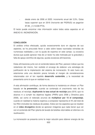 -

desde enero de 2006 al 2025: incremento anual del 3,5%. Estas
tasas suponen que en 2016 (horizonte del PIGRUG) se pagarían
87,96 _/t (14.636 PTA).

El lector puede encontrar más información sobre todos estos aspectos en el
ANEXO IV. INCINERACIÓN.

CONCLUSIÓN
El análisis crítico efectuado, quizás excesivamente duro en algunos de sus
aspectos, se ha procurado llevar a cabo sobre bases razonadas extraídas de
numerosas realidades y con la ayuda de expertos en este campo. La excesiva
dureza que puede apreciar más de un lector ha sido motivada por la gratuidad y
falta de apoyo científico de algunas, quizás excesivas afirmaciones.
Estas afirmaciones junto con el contenido básico del Plan, parecen indicar que los
redactores del mismo, han recibido el encargo de elaborar una estrategia de
justificación de la implantación del sistema de incineración. Si esto fuera así,
estaríamos ante una decisión previa tomada al margen de consideraciones
relacionadas con el tan repetido desarrollo sostenible, y la necesidad de
presentarla como lo que en realidad no es.
A esta afirmación contribuye, de forma decisiva la insistencia en ofrecer un Plan
basado en la prevención, cuando se contempla el crecimiento neto de los
residuos; el reciclaje, duplicando la tasa actual de reciclaje para 2016, que no
alcanza ni a cumplir los objetivos legales (PNRU para 2006 y Directiva para
2008), así como el reiterado anuncio de multiplicar por 15 el compostaje,
cuando en realidad la materia orgánica a compostar representa el 4% del total de
los RSU (incluidos los residuos de podas). Estos son los aspectos que se resaltan
en el video divulgativo donde se aprecian imágenes que nada tienen que ver
con el contenido del Plan (planta de lavado de botellas retornables al referirse a la
reutilización).
La incineración se presenta como la mejor solución para obtener energía de los
602

 