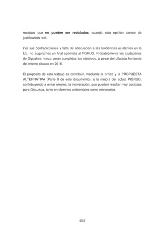 residuos que no pueden ser reciclados, cuando esta opinión carece de
justificación real.
Por sus contradicciones y falta de adecuación a las tendencias existentes en la
UE, no auguramos un final optimista al PGRUG. Probablemente los ciudadanos
de Gipuzkoa nunca verán cumplidos los objetivos, a pesar del dilatado horizonte
del mismo situado en 2016.
El propósito de este trabajo es contribuir, mediante la crítica y la PROPUESTA
ALTERNATIVA (Parte II de este documento), a la mejora del actual PIGRUG,
contribuyendo a evitar errores, la incineración, que pueden resultar muy costosos
para Gipuzkoa, tanto en términos ambientales como monetarios.

603

 