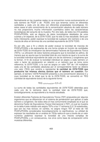 Normalmente en las muestras reales no se encuentran nunca exclusivamente un
solo isómero de PCDF o de PCDD, sino que tenemos varios en diferentes
cantidades y cada uno de ellos con diferentes propiedades toxicológicas. En
estos casos el sólo conocimiento de la concentración absoluta de cada isómero
no nos proporciona mucha información cuantitativa sobre las características
toxicológicas del conjunto de la muestra. Por otro lado, de todos los 210 posibles
PCDFs/PCDDs, solo se dispone de datos toxicológicos detallados de unos
cuantos y en especial, de la 2378-TCDD, que ha sido la mas estudiada. Sería por
tanto interesante, poder expresar la toxicidad de cualquier otro isómero o de una
mezcla de ellos en términos de una cantidad equivalente de 2378-TCDD.
Es por ello, que a fin y efecto de poder evaluar la toxicidad de mezclas de
PCDFs/PCDDs y de expresarlas de una forma simple en función de cantidades
de 2378-TCDD se introdujeron los denominados Factores de Equivalencia Tóxica
(TEFs). La utilización de estos factores presupone que la toxicidad es aditiva, de
manera que se asume que la toxicidad total de una mezcla es igual a la suma de
la toxicidad individual equivalente de cada uno de los isómeros y congéneres que
la forman. A fin de evaluar la toxicidad individual se asigna a cada isómero un
valor o factor de ponderación en relación a un isómero que se toma como
referencia, la 2378-TCDD, a la cual se asigna un valor TEF de 1.Al multiplicar
cada una de las cantidades absolutas por el correspondiente factor se obtiene
una valor (TEQ) que vendría a representar la cantidad de 2378-TCDD que
produciría los mismos efectos tóxicos que el isómero en cuestión. Por
ejemplo, el isómero 12378-PentaCDD presenta a una concentración absoluta C y
cuya toxicidad es la mitad que la de la 2378-TCDD, se convertirá en TEQ
(cantidad de equivalente toxico) de la siguiente forma:
TEQ 12378-PentaCDD= 0,5 x.C
La suma de todas las cantidades equivalentes de 2378-TCDD obtenidas para
cada uno de lo isómeros dará la cantidad total de 2378-TCDD que,
toxicológicamente, es equivalente a la mezcla estudiada.
Existen diferentes Factores de Equivalencia Tóxica (TEF) propuestos por algunos
organismos que se diferencian en el sistema de ponderación que aplican a cada
isómero o congénere. De todos ellos el mas comúnmente empleado es el que se
denomina Factor de Equivalencia Toxica Internacional (i-TEF), el cual se muestra
en la tabla 4;este método solo asigna TEFs a los 17 isómeros 2,3,7,8 substituidos,
que son los mas tóxicos; en cambio, no asigna ningún TEF al resto de 193
PCDFs/PCDDs considerados toxicológicamente no significativos. La utilidad de
expresar los resultados de un análisis en TEQs radica en que a través de un valor
numérico podemos expresar la toxicidad de una mezcla compleja de
PCDFs/PCDDs, y en consecuencia, nos sirve como base de comparación entre
muestras diferentes.

469

 