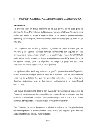 II

PROPUESTA ALTERNATIVA AMBIENTALMENTE MÁS RESPETUOSA

Introducción
Se presenta aquí un breve esquema de lo que podría ser la base para la
elaboración de un Plan Integral de Gestión de residuos sólidos de Gipuzkoa cuya
realización permita un mayor aprovechamiento de los recursos que contienen los
residuos y con un impacto en el medio menor que los contemplados en el actual
PIGRUG.
Esta Propuesta se formula y expresa siguiendo la propia metodología del
PIGRUG y en algunos aspectos también coincidiendo con algunas de sus
afirmaciones. Se pretende con ello ofrecer la posibilidad de reformular el PIGRUG
hacia objetivos más acordes con la tendencia existente en la UE y desarrollada ya
en algunos países, para que Gipuzkoa no tenga que pagar un alto coste
ambiental, monetario y social en un futuro próximo.
Las opciones sobre técnicas y sistemas de gestión que contiene esta Propuesta,
se han elaborado siempre sobre la base de lo existente. Son los resultados de
estas nuevas prácticas las que han permitido valorarlas y proponerlas para
Gipuzkoa, adaptando, eso sí, las nuevas realizaciones a la especificidad
guipuzcoana.
Este nuevo planteamiento debería ser divulgado y debatido para que, sobre la
Propuesta, se reformulen los contenidos en función de las precisiones que los
ciudadanos manifiesten. Una vez desarrollado este proceso, al que sí le podemos
llamar de participación, se elaboraría de forma definitiva el Plan.
Esta Propuesta consta de dos partes, la primera se refiere a los Principios básicos
que deben presidir la elaboración del nuevo Plan y una segunda parte con las
propuestas técnicas para su materialización.
604

 