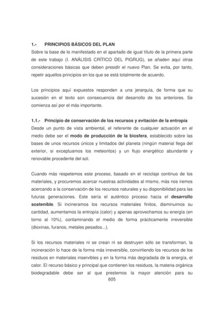 1.-

PRINCIPIOS BÁSICOS DEL PLAN

Sobre la base de lo manifestado en el apartado de igual título de la primera parte
de este trabajo (I. ANÁLISIS CRÍTICO DEL PIGRUG), se añaden aquí otras
consideraciones básicas que deben presidir el nuevo Plan. Se evita, por tanto,
repetir aquellos principios en los que se está totalmente de acuerdo.
Los principios aquí expuestos responden a una jerarquía, de forma que su
sucesión en el texto son consecuencia del desarrollo de los anteriores. Se
comienza así por el más importante.
1.1.- Principio de conservación de los recursos y evitación de la entropía
Desde un punto de vista ambiental, el referente de cualquier actuación en el
medio debe ser el modo de producción de la biosfera, establecido sobre las
bases de unos recursos únicos y limitados del planeta (ningún material llega del
exterior, si exceptuamos los meteoritos) y un flujo energético abundante y
renovable procedente del sol.
Cuando más respetemos este proceso, basado en el reciclaje continuo de los
materiales, y procuremos acercar nuestras actividades al mismo, más nos iremos
acercando a la conservación de los recursos naturales y su disponibilidad para las
futuras generaciones. Este sería el auténtico proceso hacia el desarrollo
sostenible. Si incineramos los recursos materiales finitos, disminuimos su
cantidad, aumentamos la entropía (calor) y apenas aprovechamos su energía (en
torno al 10%), contaminando el medio de forma prácticamente irreversible
(dioxinas, furanos, metales pesados...).
Si los recursos materiales ni se crean ni se destruyen sólo se transforman, la
incineración lo hace de la forma más irreversible, convirtiendo los recursos de los
residuos en materiales inservibles y en la forma más degradada de la energía, el
calor. El recurso básico y principal que contienen los residuos, la materia orgánica
biodegradable debe ser al que prestemos la mayor atención para su
605

 