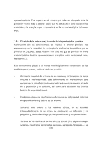 aprovechamiento. Este aspecto es el primero que debe ser divulgado entre la
población y sobre todo la escolar, sector que ha estudiado el ciclo natural de los
materiales y la energía y que comprenderá así la bondad ecológica del nuevo
Plan.

1.2.- Principio de la valoración y tratamiento integrado de los residuos
Continuando con las consecuencias de respetar el anterior principio, nos
encontramos con la necesidad de contemplar la totalidad de los residuos que se
generan en Gipuzkoa. Estos residuos son tanto los que se generan en forma
material (sólidos, líquidos y gaseosos) como energética (calor, luminosidad, ruido,
radiaciones...).
Este conocimiento global, o al menos metodológicamente considerado, de los
residuos que se generan y emiten al medio nos permitirá:
-

Conocer la magnitud del universo de los residuos y contemplarlos de forma
conjunta e interrelacionada. Este conocimiento es imprescindible para
comprender la baja eficiencia transformadora de nuestros recursos a través
de la producción y el consumo, así como para establecer los criterios
básicos de su gestión integral.

-

Establecer criterios de clasificación en función de su peligrosidad, potencial
de aprovechamiento y destino de los mismos.
Aplicando

este

criterio

a

los

residuos

sólidos,

en

su

totalidad

independientemente de su origen, se clasificarían en peligrosos y no
peligrosos y, dentro de cada grupo, en aprovechables y no aprovechables.
Se evita así la clasificación de los residuos sólidos (RS) según su origen
(urbanos, industriales, comerciales, agrícolas, ganaderos, forestales...), ya
606

 