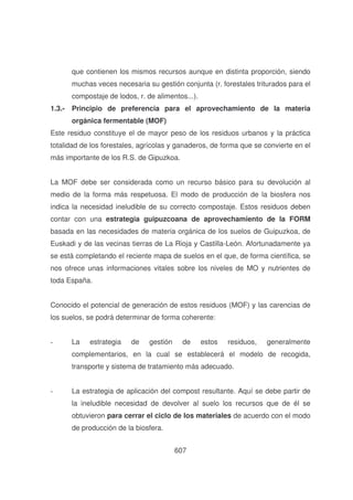 que contienen los mismos recursos aunque en distinta proporción, siendo
muchas veces necesaria su gestión conjunta (r. forestales triturados para el
compostaje de lodos, r. de alimentos...).
1.3.- Principio de preferencia para el aprovechamiento de la materia
orgánica fermentable (MOF)
Este residuo constituye el de mayor peso de los residuos urbanos y la práctica
totalidad de los forestales, agrícolas y ganaderos, de forma que se convierte en el
más importante de los R.S. de Gipuzkoa.
La MOF debe ser considerada como un recurso básico para su devolución al
medio de la forma más respetuosa. El modo de producción de la biosfera nos
indica la necesidad ineludible de su correcto compostaje. Estos residuos deben
contar con una estrategia guipuzcoana de aprovechamiento de la FORM
basada en las necesidades de materia orgánica de los suelos de Guipuzkoa, de
Euskadi y de las vecinas tierras de La Rioja y Castilla-León. Afortunadamente ya
se está completando el reciente mapa de suelos en el que, de forma científica, se
nos ofrece unas informaciones vitales sobre los niveles de MO y nutrientes de
toda España.
Conocido el potencial de generación de estos residuos (MOF) y las carencias de
los suelos, se podrá determinar de forma coherente:
-

La

estrategia

de

gestión

de

estos

residuos,

generalmente

complementarios, en la cual se establecerá el modelo de recogida,
transporte y sistema de tratamiento más adecuado.
-

La estrategia de aplicación del compost resultante. Aquí se debe partir de
la ineludible necesidad de devolver al suelo los recursos que de él se
obtuvieron para cerrar el ciclo de los materiales de acuerdo con el modo
de producción de la biosfera.
607

 