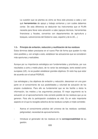 La cuestión que se plantea es cómo se lleva este proceso a cabo y con
qué herramientas de apoyo y trabajo contamos y con cuáles debemos
contar. De esta diferencia se deducirán los instrumentos que el PLAN
necesita para llevar esta actuación a cabo (apoyos técnicos, herramientas
financieras y fiscales, convenios con departamentos de agricultura y
bosques, subvenciones del Gobierno vaso, español y de la UE,...)

1.3.- Principio de evitación, reducción y reutilización de los residuos
Estos términos deben precisarse en el nuevo Plan de forma que queden lo más
claro posibles y, con arreglo a esto, establecer las actuaciones que se consideren
más oportunas y realizables.
Aunque por su importancia estratégica son fundamentales y prioritarios, por sus
resultados a corto y medio plazo, de no variar las estrategias, tanto estatal como
europeas (UE), no se pueden establecer grandes objetivos. En esto hay que estar
de acuerdo con el actual PIGRUG.
Las estrategias y los objetivos de evitación y reducción, descansan en una gran
parte en el conocimiento de sus posibilidades y voluntad de actuación de los
propios ciudadanos. Para ello es fundamental que se les facilite a éstos la
información, los medios y los argumentos precisos. El mejor argumento es la
actuación en el aprovechamiento más correcto posible de los residuos que ya se
generan. Para ello la participación ciudadana es vital. Es en este importante
aspecto en el que la recogida selectiva de los residuos cumple un triple cometido:
-

Acerca el conocimiento práctico del universo de los residuos: cantidad,
peligrosidad, necesidad de aprovechamiento.

-

Introduce al generador de los residuos en la corresponsabilidad de su
gestión.
608

 
