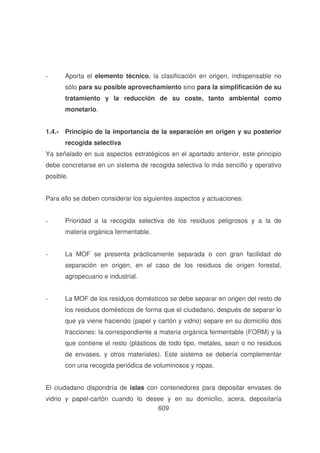 -

Aporta el elemento técnico, la clasificación en origen, indispensable no
sólo para su posible aprovechamiento sino para la simplificación de su
tratamiento y la reducción de su coste, tanto ambiental como
monetario.

1.4.- Principio de la importancia de la separación en origen y su posterior
recogida selectiva
Ya señalado en sus aspectos estratégicos en el apartado anterior, este principio
debe concretarse en un sistema de recogida selectiva lo más sencillo y operativo
posible.
Para ello se deben considerar los siguientes aspectos y actuaciones:
-

Prioridad a la recogida selectiva de los residuos peligrosos y a la de
materia orgánica fermentable.

-

La MOF se presenta prácticamente separada o con gran facilidad de
separación en origen, en el caso de los residuos de origen forestal,
agropecuario e industrial.

-

La MOF de los residuos domésticos se debe separar en origen del resto de
los residuos domésticos de forma que el ciudadano, después de separar lo
que ya viene haciendo (papel y cartón y vidrio) separe en su domicilio dos
fracciones: la correspondiente a materia orgánica fermentable (FORM) y la
que contiene el resto (plásticos de todo tipo, metales, sean o no residuos
de envases, y otros materiales). Este sistema se debería complementar
con una recogida periódica de voluminosos y ropas.

El ciudadano dispondría de islas con contenedores para depositar envases de
vidrio y papel-cartón cuando lo desee y en su domicilio, acera, depositaría
609

 