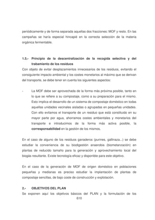 periódicamente y de forma separada aquellas dos fracciones: MOF y resto. En las
campañas se haría especial hincapié en la correcta selección de la materia
orgánica fermentable.

1.5.- Principio de la descentralización de la recogida selectiva y del
trabamiento de los residuos
Con objeto de evitar desplazamientos innecesarios de los residuos, evitando el
consiguiente impacto ambiental y los costes monetarios al máximo que se derivan
del transporte, se debe tener en cuenta los siguientes aspectos:
-

La MOF debe ser aprovechada de la forma más próxima posible, tanto en
lo que se refiere a su compostaje, como a su preparación para el mismo.
Esto implica el desarrollo de un sistema de compostaje doméstico en todas
aquellas unidades vecinales aisladas o agrupadas en pequeñas unidades.
Con ello evitamos el transporte de un residuo que está constituido en su
mayor parte por agua, ahorramos costes ambientales y monetarios del
transporte

e

introducimos

de

la

forma

más

activa

posible,

la

corresponsabilidad en la gestión de los mismos.
En el caso de alguno de los residuos ganaderos (purines, gallinaza...) se debe
estudiar la conveniencia de su biodigestión anaerobia (biometanzación) en
plantas de reducido tamaño para la generación y aprovechamiento local del
biogás resultante. Existe tecnología eficaz y disponible para este objetivo.
En el caso de la generación de MOF de origen doméstico en poblaciones
pequeñas y medianas es preciso estudiar la implantación de plantas de
compostaje sencillas, de bajo coste de construcción y explotación.
2.-

OBJETIVOS DEL PLAN

Se exponen aquí los objetivos básicos del PLAN y la formulación de los
610

 