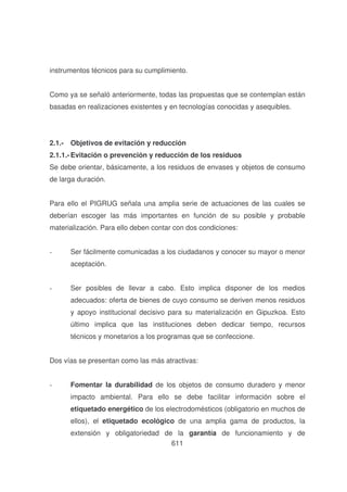 instrumentos técnicos para su cumplimiento.
Como ya se señaló anteriormente, todas las propuestas que se contemplan están
basadas en realizaciones existentes y en tecnologías conocidas y asequibles.

2.1.- Objetivos de evitación y reducción
2.1.1.- Evitación o prevención y reducción de los residuos
Se debe orientar, básicamente, a los residuos de envases y objetos de consumo
de larga duración.
Para ello el PIGRUG señala una amplia serie de actuaciones de las cuales se
deberían escoger las más importantes en función de su posible y probable
materialización. Para ello deben contar con dos condiciones:
-

Ser fácilmente comunicadas a los ciudadanos y conocer su mayor o menor
aceptación.

-

Ser posibles de llevar a cabo. Esto implica disponer de los medios
adecuados: oferta de bienes de cuyo consumo se deriven menos residuos
y apoyo institucional decisivo para su materialización en Gipuzkoa. Esto
último implica que las instituciones deben dedicar tiempo, recursos
técnicos y monetarios a los programas que se confeccione.

Dos vías se presentan como las más atractivas:
-

Fomentar la durabilidad de los objetos de consumo duradero y menor
impacto ambiental. Para ello se debe facilitar información sobre el
etiquetado energético de los electrodomésticos (obligatorio en muchos de
ellos), el etiquetado ecológico de una amplia gama de productos, la
extensión y obligatoriedad de la garantía de funcionamiento y de
611

 