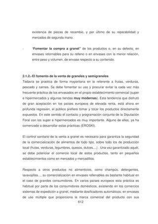 existencia de piezas de recambio, y por último de su reparabilidad y
mercados de segunda mano.
-

“Fomentar la compra a granel” de los productos o, en su defecto, en
envases retornables para su relleno o en envases con la menor relación,
entre peso y volumen, de envase respecto a su contenido.

2.1.2.- El fomento de la venta de graneles y semigraneles
Todavía se practica de forma mayoritaria en lo referente a frutas, verduras,
pescado y carnes. Se debe fomentar su uso y procurar evitar la cada vez más
frecuente práctica de los envasados en el propio establecimiento comercial (super
e hipermercados y algunas tiendas muy modernas). Esta tendencia que disfrutó
de gran aceptación en los países europeos de elevada renta, está ahora en
profunda regresión, el público prefiere tomar y tocar los productos directamente
expuestos. En este sentido el contacto y programación conjunta de la Diputación
Foral con los super e hipermercados es muy importante. Alguno de ellos, ya ha
comenzado a desarrollar estas prácticas (EROSKI).
El control sanitario de la venta a granel es necesario para garantiza la seguridad
de la comercialización de alimentos de todo tipo, sobre todo los de producción
local (frutas, verduras, legumbres, quesos, dulces,...) . Una vez garantizado aquél,
se debe potenciar el comercio local de estos productos, tanto en pequeños
establecimientos como en mercados y mercadillos.
Respecto a otros productos no alimenticios, como champús, detergentes,
lavavajillas..., su comercialización en envases rellenables es bastante habitual en
el caso de grandes consumidores. En varios países europeos esta práctica es
habitual por parte de los consumidores domésticos, existiendo en los comercios
sistemas de expedición a granel, mediante dosificadores automáticos, en envases
de uso múltiple que proporciona la marca comercial del producto con sus
612

 
