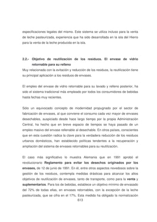especificaciones legales del mismo. Este sistema se utiliza incluso para la venta
de leche pasteurizada, experiencia que ha sido desarrollada en la isla del Hierro
para la venta de la leche producida en la isla.

2.2.- Objetivo de reutilización de los residuos. El envase de vidrio
retornable para su relleno
Muy relacionada con la evitación y reducción de los residuos, la reutilización tiene
su principal aplicación a los residuos de envases.
El empleo del envase de vidrio retornable para su lavado y relleno posterior, ha
sido el sistema tradicional más empleado por todos los consumidores de bebidas
hasta fechas muy recientes.
Sólo un equivocado concepto de modernidad propugnado por el sector de
fabricación de envases, al que conviene el consumo cada vez mayor de envases
desechables, auspiciado desde hace largo tiempo por la propia Administración
Central, ha hecho que en breve espacio de tiempos se haya pasado de un
empleo masivo del envase rellenable al desechable. En otros países, conscientes
que en esta cuestión radica la clave para la verdadera reducción de los residuos
urbanos domésticos, han establecido políticas tendentes a la recuperación y
ampliación del sistema de envases retornables para su reutilización.
El caso más significativo lo muestra Alemania que en 1991 aprobó el
revolucionario Reglamento para evitar los desechos originados por los
envases, de 12 de junio de 1991. En él, entre otros aspectos novedosos sobre la
gestión de los residuos, contempla medidas drásticas para alcanzar los altos
objetivos de reutilización de envases, tanto de transporte, como para la venta y
suplementarios. Para los de bebidas, establece un objetivo mínimo de envasado
del 72% de todas ellas, en envases retornables, con la excepción de la leche
pasteurizada, que se cifra en el 17%. Esta medida ha obligado la normalización
613

 