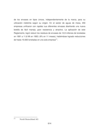de los envases en tipos únicos, independientemente de la marca, para su
utilización indistinta según su origen. En el sector de aguas de mesa, 450
empresas unificaron con rapidez sus diferentes envases diseñando una nueva
botella de fácil manejo, gran resistencia y atractivo. La aplicación de este
Reglamento, logró reducir los residuos de envases de 12,8 millones de toneladas
en 1991 a 11,8 Mt en 1993 (-8% en 11 meses), habiéndose logrado reducciones
de hasta 15.000 toneladas en una sola empresa(1).

(5)

Nestlé Deutschland AG
614

 