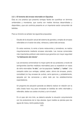 2.2.1.- El fomento del envase retornable en Gipuzkoa
Ésta es una práctica que presenta ventajas fáciles de cuantificar en términos
ambientales y monetarios, que cuenta con medios técnicos desarrollados y
disponibles y que aún continúa presente en un importante sector consumidor de
bebidas.
Para su fomento se señalan las siguientes propuestas:
-

Estudio de la situación actual del sistema de graneles y empleo de envases
rellenables en el sector de colas, refrescos y sobre todo cervezas.
En estos sectores, la venta a bares restaurantes y comedores, se realiza
mayoritariamente mediante envases retornable. Las marcas comerciales
más importantes prefieren este sistema que garantiza con mayor seguridad
“la fidelización del cliente”.
Las cerveceras comercializan la mayor parte de sus productos a través de
semigraneles (barriles metálicos retornables) para su expedición en vasos
de vidrio retornables “in situ”, son los populares “zuritos” y “cañas”. Una
campaña sobre sus ventajas, calidad, sabor, ahorro de envases, precio,
comodidad (no hay envases de zuritos), sería oportuna y, probablemente,
apoyada por las cerveceras y sobre todo por los establecimientos
expendedores.
Un programa de actuación parecido se debería realizar en relación con la
sidra (hasta hace muy poco envasada en botellas de vidrio retornable y
rellenable, dados sus costos circuitos) y con el txakolí.
En el caso del vino tinto, se debería estudiar la situación conjuntamente
con los productores de la rioja alavesa. Igual medida se plantea para las
aguas de mesa y leche pasteurizada.
615

 