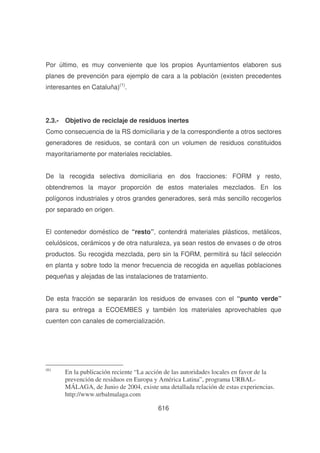 Por último, es muy conveniente que los propios Ayuntamientos elaboren sus
planes de prevención para ejemplo de cara a la población (existen precedentes
interesantes en Cataluña)(1).

2.3.- Objetivo de reciclaje de residuos inertes
Como consecuencia de la RS domiciliaria y de la correspondiente a otros sectores
generadores de residuos, se contará con un volumen de residuos constituidos
mayoritariamente por materiales reciclables.
De la recogida selectiva domiciliaria en dos fracciones: FORM y resto,
obtendremos la mayor proporción de estos materiales mezclados. En los
polígonos industriales y otros grandes generadores, será más sencillo recogerlos
por separado en origen.
El contenedor doméstico de “resto”, contendrá materiales plásticos, metálicos,
celulósicos, cerámicos y de otra naturaleza, ya sean restos de envases o de otros
productos. Su recogida mezclada, pero sin la FORM, permitirá su fácil selección
en planta y sobre todo la menor frecuencia de recogida en aquellas poblaciones
pequeñas y alejadas de las instalaciones de tratamiento.
De esta fracción se separarán los residuos de envases con el “punto verde”
para su entrega a ECOEMBES y también los materiales aprovechables que
cuenten con canales de comercialización.

(6)

En la publicación reciente “La acción de las autoridades locales en favor de la
prevención de residuos en Europa y América Latina”, programa URBALMÁLAGA, de Junio de 2004, existe una detallada relación de estas experiencias.
http://www.urbalmalaga.com
616

 