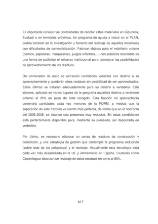 Es importante conocer las posibilidades de reciclar estos materiales en Gipuzkoa,
Euskadi o en territorios próximos. Un programa de ayuda a incluir en el PLAN,
podría consistir en la investigación y fomento del reciclaje de aquellos materiales
con dificultades de comercialización. Fabricar objetos para el mobiliario urbano
(bancos, papeleras, marquesinas, juegos infantiles,...) con plásticos reciclados es
una forma de publicitar el esfuerzo institucional para demostrar las posibilidades
de aprovechamiento de los residuos.
Del contenedor de resto se extraerán cantidades variables con destino a su
aprovechamiento y quedarán otros residuos sin posibilidad de ser aprovechados.
Estos últimos se tratarán adecuadamente para su destino a vertedero. Este
sistema, aplicado en varios lugares de la geografía española destina a vertedero
entorno al 35% en peso del total recogido. Esta fracción no aprovechable
contendrá cantidades cada vez menores de la FORM, a medida que la
separación de esta fracción va siendo más perfecta, de forma que en el horizonte
del 2006-2008, se alcance una presencia muy reducida. En estas condiciones
está perfectamente disponible para, mediante su prensado, ser depositada en
vertedero.
Por último, es necesario elaborar un censo de residuos de construcción y
demolición, y una estrategia de gestión que contemple la progresiva reducción
(sobre todo de los peligrosos) y el reciclaje. Actualmente esta tecnología está
cada vez más desarrollada en la UE y últimamente en España. Ciudades como
Copenhague alcanzan un reciclaje de estos residuos en torno al 80%.

617

 