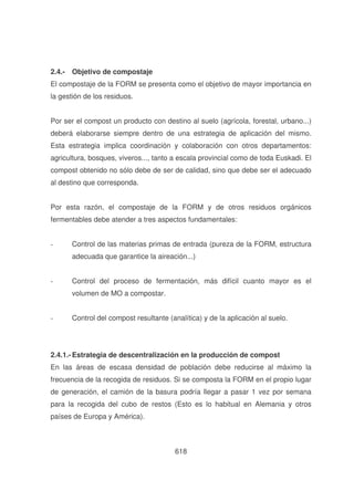 2.4.- Objetivo de compostaje
El compostaje de la FORM se presenta como el objetivo de mayor importancia en
la gestión de los residuos.
Por ser el compost un producto con destino al suelo (agrícola, forestal, urbano...)
deberá elaborarse siempre dentro de una estrategia de aplicación del mismo.
Esta estrategia implica coordinación y colaboración con otros departamentos:
agricultura, bosques, viveros..., tanto a escala provincial como de toda Euskadi. El
compost obtenido no sólo debe de ser de calidad, sino que debe ser el adecuado
al destino que corresponda.
Por esta razón, el compostaje de la FORM y de otros residuos orgánicos
fermentables debe atender a tres aspectos fundamentales:
-

Control de las materias primas de entrada (pureza de la FORM, estructura
adecuada que garantice la aireación...)

-

Control del proceso de fermentación, más difícil cuanto mayor es el
volumen de MO a compostar.

-

Control del compost resultante (analítica) y de la aplicación al suelo.

2.4.1.- Estrategia de descentralización en la producción de compost
En las áreas de escasa densidad de población debe reducirse al máximo la
frecuencia de la recogida de residuos. Si se composta la FORM en el propio lugar
de generación, el camión de la basura podría llegar a pasar 1 vez por semana
para la recogida del cubo de restos (Esto es lo habitual en Alemania y otros
países de Europa y América).

618

 
