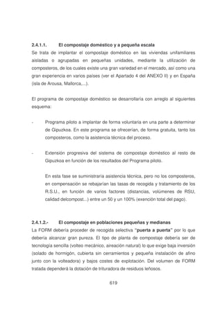 2.4.1.1.

El compostaje doméstico y a pequeña escala

Se trata de implantar el compostaje doméstico en las viviendas unifamiliares
aisladas o agrupadas en pequeñas unidades, mediante la utilización de
composteros, de los cuales existe una gran variedad en el mercado, así como una
gran experiencia en varios países (ver el Apartado 4 del ANEXO II) y en España
(isla de Arousa, Mallorca,...).
El programa de compostaje doméstico se desarrollaría con arreglo al siguientes
esquema:
-

Programa piloto a implantar de forma voluntaria en una parte a determinar
de Gipuzkoa. En este programa se ofrecerían, de forma gratuita, tanto los
composteros, como la asistencia técnica del proceso.

-

Extensión progresiva del sistema de compostaje doméstico al resto de
Gipuzkoa en función de los resultados del Programa piloto.
En esta fase se suministraría asistencia técnica, pero no los composteros,
en compensación se rebajarían las tasas de recogida y tratamiento de los
R.S.U., en función de varios factores (distancias, volúmenes de RSU,
calidad delcompost...) entre un 50 y un 100% (exención total del pago).

2.4.1.2.-

El compostaje en poblaciones pequeñas y medianas

La FORM debería proceder de recogida selectiva “puerta a puerta” por lo que
debería alcanzar gran pureza. El tipo de planta de compostaje debería ser de
tecnología sencilla (volteo mecánico, aireación natural) lo que exige baja inversión
(solado de hormigón, cubierta sin cerramientos y pequeña instalación de afino
junto con la volteadora) y bajos costes de explotación. Del volumen de FORM
tratada dependerá la dotación de trituradora de residuos leñosos.
619

 