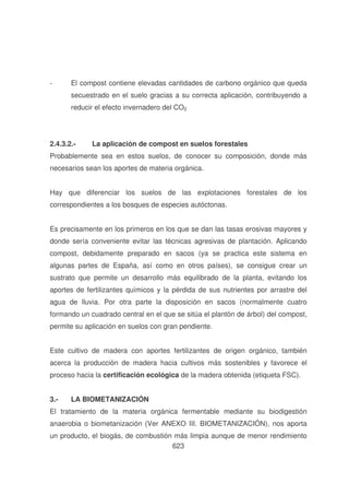 -

El compost contiene elevadas cantidades de carbono orgánico que queda
secuestrado en el suelo gracias a su correcta aplicación, contribuyendo a
reducir el efecto invernadero del CO2

2.4.3.2.-

La aplicación de compost en suelos forestales

Probablemente sea en estos suelos, de conocer su composición, donde más
necesarios sean los aportes de materia orgánica.
Hay que diferenciar los suelos de las explotaciones forestales de los
correspondientes a los bosques de especies autóctonas.
Es precisamente en los primeros en los que se dan las tasas erosivas mayores y
donde sería conveniente evitar las técnicas agresivas de plantación. Aplicando
compost, debidamente preparado en sacos (ya se practica este sistema en
algunas partes de España, así como en otros países), se consigue crear un
sustrato que permite un desarrollo más equilibrado de la planta, evitando los
aportes de fertilizantes químicos y la pérdida de sus nutrientes por arrastre del
agua de lluvia. Por otra parte la disposición en sacos (normalmente cuatro
formando un cuadrado central en el que se sitúa el plantón de árbol) del compost,
permite su aplicación en suelos con gran pendiente.
Este cultivo de madera con aportes fertilizantes de origen orgánico, también
acerca la producción de madera hacia cultivos más sostenibles y favorece el
proceso hacia la certificación ecológica de la madera obtenida (etiqueta FSC).
3.-

LA BIOMETANIZACIÓN

El tratamiento de la materia orgánica fermentable mediante su biodigestión
anaerobia o biometanización (Ver ANEXO III. BIOMETANIZACIÓN), nos aporta
un producto, el biogás, de combustión más limpia aunque de menor rendimiento
623

 