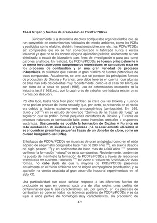 10.5.3 Origen y fuentes de producción de PCDFs/PCDDs
Curiosamente, y a diferencia de otros compuestos organoclorados que se
han convertido en contaminantes habituales del medio ambiente, como los PCBs
y pesticidas como el aldrin, dieldrin, hexaclorociclohexano, etc., los PCFs/PCDDs
son compuestos que no se han comercializado ni fabricado nunca a escala
industrial ya que no se les conoce ninguna aplicación práctica; únicamente se han
sintetizado a escala de laboratorio para fines de investigación o para uso como
patrones analíticos. En realidad, los PCDFs/PCDDs se forman principalmente y
de forma inevitable como subproductos indeseables en cantidades traza en
los procesos de combustión y en una gran variedad de procesos
industriales, lo cual hace que existan un gran número de fuentes potenciales de
estos compuestos. Actualmente, se cree que se conocen las principales fuentes
de producción de Dioxina y Furanos, pero debe tenerse en cuenta que algunas
de ellas han sido descubiertas muy recientemente, como es el caso del blanqueo
con cloro de la pasta de papel (1988), uso de determinados colorantes en la
industria textil (1992),etc., con lo cual no es de extrañar que todavía existen otras
fuentes por descubrir.
Por otro lado, hasta hace bien poco también se creía que las Dioxina y Furanos
no se podían producir de forma natural y que, por tanto, su presencia en el medio
era debido a factores exclusivamente antropogénicos (combustión). En 1980,
Bumb y col.(12) en su estudio denominado “Química de las trazas del fuego” ya
sugirieron que se podían formar pequeñas cantidades de Dioxina y Furanos en
procesos naturales de combustión tales como incendios forestales o erupciones
volcánicas. Básicamente es posible la formación de Dioxina y Furanos en
toda combustión de sustancias orgánicas (no necesariamente cloradas) si
se encuentran presentes pequeñas trazas de un donador de cloro, como un
cloruro inorgánico (sal,ClNa).
El hallazgo de PCDFs/PCDDs en muestras de gran antigüedad como en el tejido
adiposo de esquimales congelados hace mas de 200 años (13), en suelos datados
del siglo pasado (14) y en sedimentos de hace mas de 8.000 años (15) parecen
confirmar la formación “natural” de estos compuestos. Recientemente, también se
ha puesto de manifiesto la formación de PCDFs/PCDDs a través de reacciones
enzimáticas en sustratos naturales (16) así como a reacciones fotolíticas.De todas
formas, no cabe duda de que la mayoría de PCDs/PCDDs presentes
actualmente en el medio ambiente son de origen antropogénico (combustión) y su
aparición ha venido asociada al gran desarrollo industrial experimentado en el
siglo XX.
Una particularidad que cabe señalar respecto a las diferentes fuentes
producción es que, en general, cada una de ellas origina unos perfiles
contaminación que le son característicos; así, por ejemplo, en los procesos
combustión se generan todos los isómeros posibles de PCDFs/PCDDs y se
lugar a unos perfiles de homólogos muy característicos, sin predominio
471

de
de
de
da
de

 