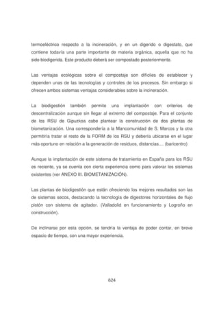 termoeléctrico respecto a la incineración, y en un digerido o digestato, que
contiene todavía una parte importante de materia orgánica, aquella que no ha
sido biodigerida. Este producto deberá ser compostado posteriormente.
Las ventajas ecológicas sobre el compostaje son difíciles de establecer y
dependen unas de las tecnologías y controles de los procesos. Sin embargo si
ofrecen ambos sistemas ventajas considerables sobre la incineración.
La

biodigestión

también

permite

una

implantación

con

criterios

de

descentralización aunque sin llegar al extremo del compostaje. Para el conjunto
de los RSU de Gipuzkoa cabe plantear la construcción de dos plantas de
biometanización. Una correspondería a la Mancomunidad de S. Marcos y la otra
permitiría tratar el resto de la FORM de los RSU y debería ubicarse en el lugar
más oportuno en relación a la generación de residuos, distancias.... (baricentro)
Aunque la implantación de este sistema de tratamiento en España para los RSU
es reciente, ya se cuenta con cierta experiencia como para valorar los sistemas
existentes (ver ANEXO III. BIOMETANIZACIÓN).
Las plantas de biodigestión que están ofreciendo los mejores resultados son las
de sistemas secos, destacando la tecnología de digestores horizontales de flujo
pistón con sistema de agitador. (Valladolid en funcionamiento y Logroño en
construcción).
De inclinarse por esta opción, se tendría la ventaja de poder contar, en breve
espacio de tiempo, con una mayor experiencia.

624

 