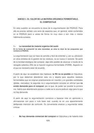 ANEXO I.- EL VALOR DE LA MATERIA ORGÁNICA FERMENTABLE.
EL COMPOSTAJE
En esta cuestión se encuentra la clave de la argumentación del PIGRUG. Para
ello es preciso señalar una serie de aspectos que, en general, están contenidos
en el PIGRUG pero a veces de forma no muy clara o son más o menos
hábilmente evitados.

1.-

La necesidad de materia orgánica del suelo

En la forma de evaluación de esta necesidad, se sitúa la clave de las propuestas que
contiene el PIGRUG.

La argumentación que se hace es sencilla y fácil de entender y, por su utilización
en otros ámbitos de la gestión de los residuos, no es nueva ni reciente. Se parte
de la bondad ecológica del compost, algo sólo posible de alcanzar a través de la
recogida selectiva (RS) de la fracción orgánica fermentable (FORM). Aspecto en
el que es necesario estar de acuerdo.
A partir de aquí se establecen dos hipótesis: la RS no es posible en Gipuzkoa,
por lo que debemos abandonar esta vía y dejarla para aquellos residuos
fermentables que se originan prácticamente sin mezclar y en grandes cantidades
(podas, mercados); la segunda vía o argumentación consiste en afirmar que no
existe demanda para el compost, por lo que, de poder ser posible la primera
vía, habría que abandonarla porque a nadie se le ocurre podrucir algo para lo que
no hay demanda.
A partir de aquí la argumentación comienza a basarse más en opiniones o
afirmaciones con poca o nula base real, cuando no en una aparentemente
deliberada intención de confundir. Es conveniente analizar y argumentar estas
críticas:

-

No hay demanda comercial del compost en Gipuzkoa y de haberla éste
626

 