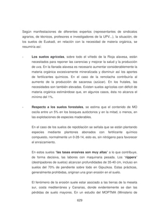 Según manifestaciones de diferentes expertos (representantes de sindicatos
agrarios, de técnicos, profesores e investigadores de la UPV...), la situación, de
los suelos de Euskadi, en relación con la necesidad de materia orgánica, se
resumiría así:
-

Los suelos agrícolas, sobre todo el viñedo de la Rioja alavesa, están
necesitados para reponer las carencias y mejorar la salud y la producción
de uva. En la llanada alavesa es necesario aumentar considerablemente la
materia orgánica excesivamente mineralizada y disminuir así los aportes
de fertilizantes químicos. En el caso de la remolacha contribuiría al
aumento de la producción de sacarosa (azúcar). En los frutales, las
necesidades son también elevadas. Existen suelos agrícolas con déficit de
materia orgánica estimándose que, en algunos casos, ésta no alcanza el
mínimo del 1%.

-

Respecto a los suelos forestales, se estima que el contenido de MO
oscila entre un 5% en los bosques autóctonos y en la mitad, o menos, en
las explotaciones de especies maderables.
En el caso de los suelos de repoblación se señala que se están plantando
especies

mediante

plantones

abonados

con

fertilizante

químico

compuesto, normalmente un 0-28-14, esto es, sin nitrógeno para favorecer
el enraizamiento.
En estos suelos “las tasas erosivas son muy altas” a lo que contribuye,
de forma decisiva, las labores con maquinaria pesada. Los “rippers”
(destripadores de suelos) alcanzan profundidades de 35-40 cm, incluso en
suelos del 70% de pendiente sobre todo en Gipuzkoa. Estas prácticas,
generalmente prohibidas, originan una gran erosión en el suelo.
El fenómeno de la erosión suele estar asociado a las tierras de la meseta
sur, costa mediterránea y Canarias, donde evidentemente se dan las
pérdidas de suelo mayores. En un estudio del MOPTMA (Ministerio de
629

 