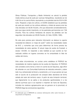 Obras Públicas, Transportes y Medio Ambiente) se calculó la pérdida
media teórica anual de suelo por cuencas hidrográficas, resultando ser de
4,84 t/ha en la cuenca Norte, equivalente a una pérdida total de 25.914.355
t/año. Respecto a tipos de cultivos, el ICONA estableció que las pérdidas
de suelo por erosión en los cultivos arbóreos y viñedo de secano eran las
más elevadas con 82,06 t/ha/año, cifra que desciende considerablemente,
pero que sigue siendo importante, en los pastizales permanentes con 7,58
t/ha/año. Para los cultivos herbáceos de secano las pérdidas son las
segundas más elevadas con 29,28 t/ha/año. (D. Soto. ICONA, 1990).
De esta poco precisa pero relevante información se deduce la urgente
necesidad de elaborar un mapa de suelo(1) sobre las necesidades reales
de M.O. y nutrientes que sirva para determinar de forma precisa las
necesidades de estos aportes. El actual mapa de suelos de Euskadi, a
escala 1:25.000, no responde a esta realidad ya que cuando se han
realizado análisis en lugares concretos se ha comprobado la falta de
validez del mismo.
Ante estas circunstancias, es curioso como establece el PIGRUG las
necesidades de materia orgánica de los suelos de Gipuzkoa. El PIGRUG
sólo considera como tierras a tener en cuenta las de Gipuzkoa, algo difícil
de entender en una Comunidad Autónoma de reducida extensión y sobre
todo muy cohesionada territorial y socialmente y en la que parece ser que
sólo el asunto de la producción de compost debe abordarse de forma
aislada del resto del territorio vasco. A partir de esta limitación territorial,
que lógicamente no se aplica a los productos agroforestales ni a los
abonos químicos que si se exportan e importan de fuera de Gipuzkoa,
incluidos los residuos agropecuarios que se generan en la provincial, el
PIGRUG llega las conclusiones siguientes:
(8)

El elaborado por el MIMAM no contiene información sobre suelo forestal, el
mayoritario en Gipuzkoa.
630

 
