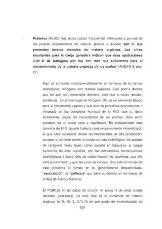 -

Praderas (45.683 Ha), estos suelos “reciben los estiércoles y purines de
las propias explotaciones de vacuno, purano y avícola “por lo que
presentan

niveles

elevados

de

materia

orgánica.

Las

cifras

resultantes para la carga ganadera indican que esas aportaciones
(138 K de nitrógeno por ha) son más que suficientes para el
mantenimiento de la materia orgánica de los suelos” (ANEXO 3, pág.
21).
Aquí se confunde incomprensiblemente en términos de la ciencia
edafológica, nitrógeno con materia orgánica. Casi podría decirse
que no sólo son materiales distintos, sino que a veces resultan
antitéticos. En primer lugar el nitrógeno (N) es un elemento básico
para el crecimiento vegetal y que sólo en pequeñas proporciones o
integrado en los complejos húmicos de la M.O. que lo libera
lentamente, según las necesidades de las plantas, debe estar
presente en un suelo sano y equilibrado. Es precisamente esta
carencia de M.O. (puede haberla pero excesivamente mineralizada)
la que hace necesario, desde las necesidades de alta producción,
aunque no correcto desde un punto de vista edafológico, los aportes
de nitrógeno hasta llegar, como sucede en Gipuzkoa, a cargas
excesivas de este nutriente, con las desastrosas consecuencias
edafológicas y sobre todo de contaminación de acuíferos, que ello
está ocasionando y que tan poco se conoce. Una exteriorización de
este problema lo vemos en la, generalmente descontrolada,
“exportación” de “gallinaza” que tiene su destino en las tierras de
cultivo de Álava y Navarra.
El PIGRUG no da datos de erosión de estos ni de otros suelos
(forestal, pastizales), no dice cuál es el contenido de materia
orgánica (el 5, 10, 3...%?) Ni en qué grado de mineralización se
631

 