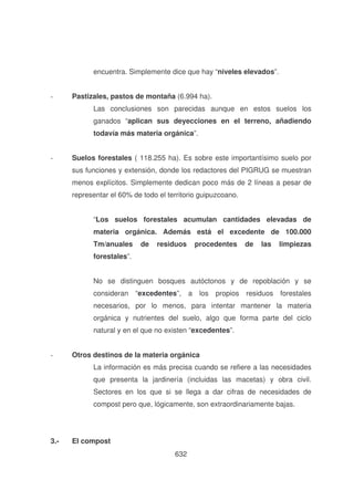 encuentra. Simplemente dice que hay “niveles elevados”.
-

Pastizales, pastos de montaña (6.994 ha).
Las conclusiones son parecidas aunque en estos suelos los
ganados “aplican sus deyecciones en el terreno, añadiendo
todavía más materia orgánica”.

-

Suelos forestales ( 118.255 ha). Es sobre este importantísimo suelo por
sus funciones y extensión, donde los redactores del PIGRUG se muestran
menos explícitos. Simplemente dedican poco más de 2 líneas a pesar de
representar el 60% de todo el territorio guipuzcoano.
“Los suelos forestales acumulan cantidades elevadas de
materia orgánica. Además está el excedente de 100.000
Tm/anuales

de

residuos

procedentes

de

las

limpiezas

forestales”.
No se distinguen bosques autóctonos y de repoblación y se
consideran

“excedentes”,

a los propios residuos

forestales

necesarios, por lo menos, para intentar mantener la materia
orgánica y nutrientes del suelo, algo que forma parte del ciclo
natural y en el que no existen “excedentes”.
-

Otros destinos de la materia orgánica
La información es más precisa cuando se refiere a las necesidades
que presenta la jardinería (incluidas las macetas) y obra civil.
Sectores en los que si se llega a dar cifras de necesidades de
compost pero que, lógicamente, son extraordinariamente bajas.

3.-

El compost
632

 
