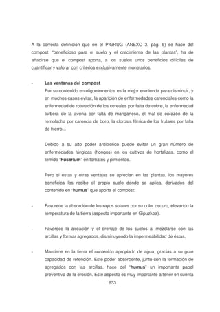 A la correcta definición que en el PIGRUG (ANEXO 3, pág. 5) se hace del
compost: “beneficioso para el suelo y el crecimiento de las plantas”, ha de
añadirse que el compost aporta, a los suelos unos beneficios difíciles de
cuantificar y valorar con criterios exclusivamente monetarios.
-

Las ventanas del compost
Por su contenido en oligoelementos es la mejor enmienda para disminuir, y
en muchos casos evitar, la aparición de enfermedades carenciales como la
enfermedad de roturación de los cereales por falta de cobre, la enfermedad
turbera de la avena por falta de manganeso, el mal de corazón de la
remolacha por carencia de boro, la clorosis férrica de los frutales por falta
de hierro...
Debido a su alto poder antibiótico puede evitar un gran número de
enfermedades fúngicas (hongos) en los cultivos de hortalizas, como el
temido “Fusarium” en tomates y pimientos.
Pero si estas y otras ventajas se aprecian en las plantas, los mayores
beneficios los recibe el propio suelo donde se aplica, derivados del
contenido en “humus” que aporta el compost:

-

Favorece la absorción de los rayos solares por su color oscuro, elevando la
temperatura de la tierra (aspecto importante en Gipuzkoa).

-

Favorece la aireación y el drenaje de los suelos al mezclarse con las
arcillas y formar agregados, disminuyendo la impermeabilidad de éstas.

-

Mantiene en la tierra el contenido apropiado de agua, gracias a su gran
capacidad de retención. Este poder absorbente, junto con la formación de
agregados con las arcillas, hace del “humus” un importante papel
preventivo de la erosión. Este aspecto es muy importante a tener en cuenta
633

 