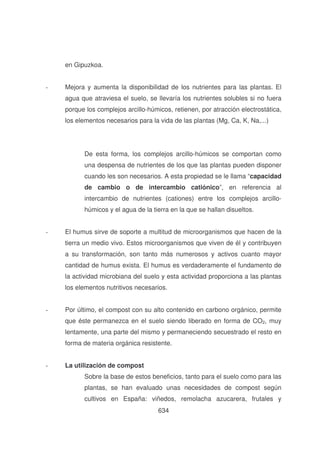 en Gipuzkoa.
-

Mejora y aumenta la disponibilidad de los nutrientes para las plantas. El
agua que atraviesa el suelo, se llevaría los nutrientes solubles si no fuera
porque los complejos arcillo-húmicos, retienen, por atracción electrostática,
los elementos necesarios para la vida de las plantas (Mg, Ca, K, Na,...)

De esta forma, los complejos arcillo-húmicos se comportan como
una despensa de nutrientes de los que las plantas pueden disponer
cuando les son necesarios. A esta propiedad se le llama “capacidad
de cambio o de intercambio catiónico”, en referencia al
intercambio de nutrientes (cationes) entre los complejos arcillohúmicos y el agua de la tierra en la que se hallan disueltos.
-

El humus sirve de soporte a multitud de microorganismos que hacen de la
tierra un medio vivo. Estos microorganismos que viven de él y contribuyen
a su transformación, son tanto más numerosos y activos cuanto mayor
cantidad de humus exista. El humus es verdaderamente el fundamento de
la actividad microbiana del suelo y esta actividad proporciona a las plantas
los elementos nutritivos necesarios.

-

Por último, el compost con su alto contenido en carbono orgánico, permite
que éste permanezca en el suelo siendo liberado en forma de CO2, muy
lentamente, una parte del mismo y permaneciendo secuestrado el resto en
forma de materia orgánica resistente.

-

La utilización de compost
Sobre la base de estos beneficios, tanto para el suelo como para las
plantas, se han evaluado unas necesidades de compost según
cultivos en España: viñedos, remolacha azucarera, frutales y
634

 