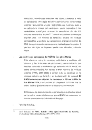 horticultura, estimándose un total de 115 Mt/año. Añadiendo el resto
de aplicaciones (otros tipos de cultivos como el arroz, zonas verdes
urbanas y periurbanas, viveros y sobre todo para mejora de suelo y
en selvicultura (mejora del crecimiento, suelos quemados...), las
necesidades edafológicas alcanzan la elevadísima cifra de 600
millones de toneladas anuales(1). Cantidad imposible de elaborar (se
originan unos 150 millones de toneladas anuales de residuos
compostables) y que tiene su explicación en el progresivo déficit de
M.O. de nuestros suelos excesivamente castigados por la erosión. A
pérdidas de siglos se imponen aportaciones elevadas y durante
siglos.
-

Los objetivos de compostaje del PIGRUG y de otros Planes
Esta diferencia entre la necesidad edafológica y ecológica del
compost y las limitaciones de producción y comercialización por
razones culturales y económicas (ya señaladas en el ANEXO III
sobre biometanización), han llevado al Plan Nacional de residuos
urbanos (PNRU 2000-2006) a centrar toda su estrategia en la
recogida selectiva de la M.O. y en la elaboración de compost. El
PNRU establece un objetivo de compostar el 50% de la M.O. de
los RSU en 2006, transformando en compost el 24,2% del total de
éstos, objetivo que contrasta con el escaso 4% del PIGRUG.
El Ministerio de Medio Ambiente es consciente de la dificultad actual
de dar salida comercial al compost y en el PNRU se contemplan un
variado y completo menú de medidas de apoyo:

-

Fomento de la R.S.

(9)

Datos fomados de “TYS. Estudio sobre aprovechamiento de basuras,
producción y utilización del compost”. MOPU, 1980.
635

 