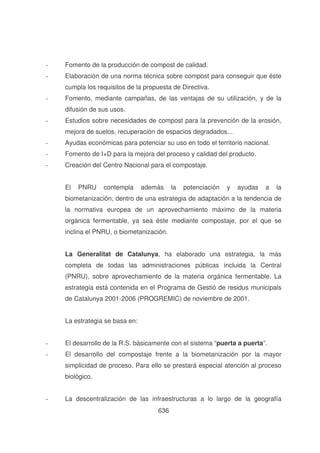 -

Fomento de la producción de compost de calidad.

-

Elaboración de una norma técnica sobre compost para conseguir que éste
cumpla los requisitos de la propuesta de Directiva.

-

Fomento, mediante campañas, de las ventajas de su utilización, y de la
difusión de sus usos.

-

Estudios sobre necesidades de compost para la prevención de la erosión,
mejora de suelos, recuperación de espacios degradados...

-

Ayudas económicas para potenciar su uso en todo el territorio nacional.

-

Fomento de I+D para la mejora del proceso y calidad del producto.

-

Creación del Centro Nacional para el compostaje.
El

PNRU

contempla

además

la

potenciación

y

ayudas

a

la

biometanización, dentro de una estrategia de adaptación a la tendencia de
la normativa europea de un aprovechamiento máximo de la materia
orgánica fermentable, ya sea éste mediante compostaje, por el que se
inclina el PNRU, o biometanización.
La Generalitat de Catalunya, ha elaborado una estrategia, la más
completa de todas las administraciones públicas incluida la Central
(PNRU), sobre aprovechamiento de la materia orgánica fermentable. La
estrategia está contenida en el Programa de Gestió de residus municipals
de Catalunya 2001-2006 (PROGREMIC) de noviembre de 2001.
La estrategia se basa en:
-

El desarrollo de la R.S. básicamente con el sistema “puerta a puerta”.

-

El desarrollo del compostaje frente a la biometanización por la mayor
simplicidad de proceso. Para ello se prestará especial atención al proceso
biológico.

-

La descentralización de las infraestructuras a lo largo de la geografía
636

 