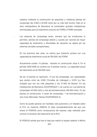 catalana mediante la construcción de pequeñas y medianas plantas de
comportaje (de 3.000 a 35.000 t/año) por su más fácil control. Sólo en el
área metropolitana de Barcelona se contemplan grandes instalaciones
centralizadas para el tratamiento conjunto de FORM y FORM mezclada.
-

Los sistemas de compostaje serán, siempre que las condiciones lo
permitan, plantas de compostaje abierto y cuando por razones de mayor
capacidad de tratamiento y dificultades de ubicación se optará por los
sistemas cerrados (conpotúneles).
En los próximos dos años, se estima que Cataluña contará con una
capacidad de tratamiento anual de 550.000 t de FORM.
Actualmente existen 15 plantas, estando en construcción otras 6. En el
período 2003-2006 se contará con 8 plantas nuevas. La capacidad actual
de tratamiento es de 350.000 t/año.
De las 15 plantas en operación, 14 son de compostaje, con capacidades
que oscilan entre las 3.000 (Torrelles de Llobregat) y 3.670 (La Seu
d’Urgell) que son las más pequeñas y las 37.000 de Botarel. En las
instalaciones de Barcelona (ECOPARQUE-1) se cuenta con una planta de
compostaje (42.500 t/año) y otra de biometanización (90.000 t/año). En las
plantas en construcción, 4 serán de compostaje, 1 de biometanización y
otra mixta (Moncada i Reisac-ECOPARQUE-2).
Como se puede apreciar con facilidad, este panorama y el relatado sobre
la R.S. en Cataluña (ANEXO II) dista considerablemente del que nos
ofrece el PIGRUG como consecuencia del expreso viaje realizado para
conocer la situación del tratamiento de la M.O.
El PIGRUG señala que tras el viaje que realizó el equipo redactor a Molins
637

 