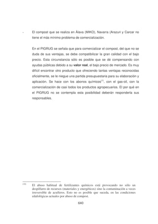 -

El compost que se realiza en Álava (MIKO), Navarra (Arazuri y Carcar no
tiene el más mínimo problema de comercialización.
En el PIGRUG se señala que para comercializar el compost, del que no se
duda de sus ventajas, se debe compatibilizar la gran calidad con el bajo
precio. Esta circunstancia sólo es posible que se dé compensando con
ayudas públicas debido a su valor real, el bajo precio de mercado. Es muy
difícil encontrar otro producto que ofreciendo tantas ventajas reconocidas
oficialmente, se le niegue una partida presupuestaria para su elaboración y
aplicación. Se hace con los abonos químicos(1), con el gas-oil, con la
comercialización de casi todos los productos agropecuarios. El por qué en
el PIGRUG no se contempla esta posibilidad deberán responderla sus
responsables.

(10)

El abuso habitual de fertilizantes químicos está provocando no sólo un
despilfarro de recursos (materiales y energéticos) sino la contaminación a veces
irreversible de acuíferos. Esto no es posible que suceda, en las condiciones
edafológicas actuales por abuso de compost.
640

 