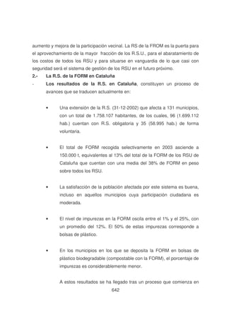 aumento y mejora de la participación vecinal. La RS de la FROM es la puerta para
el aprovechamiento de la mayor fracción de los R.S.U., para el abaratamiento de
los costos de todos los RSU y para situarse en vanguardia de lo que casi con
seguridad será el sistema de gestión de los RSU en el futuro próximo.
2.-

La R.S. de la FORM en Cataluña

-

Los resultados de la R.S. en Cataluña, constituyen un proceso de
avances que se traducen actualmente en:
•

Una extensión de la R.S. (31-12-2002) que afecta a 131 municipios,
con un total de 1.758.107 habitantes, de los cuales, 96 (1.699.112
hab.) cuentan con R.S. obligatoria y 35 (58.995 hab.) de forma
voluntaria.

•

El total de FORM recogida selectivamente en 2003 asciende a
150.000 t, equivalentes al 13% del total de la FORM de los RSU de
Cataluña que cuentan con una media del 38% de FORM en peso
sobre todos los RSU.

•

La satisfacción de la población afectada por este sistema es buena,
incluso en aquellos municipios cuya participación ciudadana es
moderada.

•

El nivel de impurezas en la FORM oscila entre el 1% y el 25%, con
un promedio del 12%. El 50% de estas impurezas corresponde a
bolsas de plástico.

•

En los municipios en los que se deposita la FORM en bolsas de
plástico biodegradable (compostable con la FORM), el porcentaje de
impurezas es considerablemente menor.
A estos resultados se ha llegado tras un proceso que comienza en
642

 